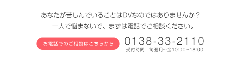 あなたが苦しんでいることはDVなのではありませんか?一人で悩まないで、まずは電話でご相談ください。お電話でのご相談はこちらから 0138-33-2110 受付時間 毎週月~金10:00~18:00