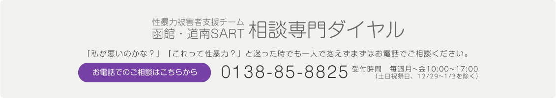 性暴力被害者支援チーム
函館・道南SART 相談専門ダイヤル 「私が悪いのかな？」「これって性暴力？」と迷った時でも一人で抱えずまずはお電話でご相談ください。お電話でのご相談はこちらから 0138-85-8825 受付時間　毎週月~金10:00~17:00 （土日祝祭日、12/29~1/3を除く）