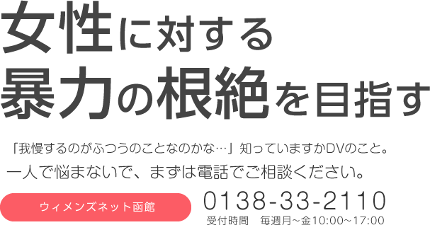 女性に対する暴力の根絶を目指す 「我慢するのがふつうのことなのかな…」知っていますかDVのこと。一人で悩まないで、まずは電話でご相談ください。ウィメンズネット函館 0138-33-2110 受付時間 毎週月~金10:00~17:00