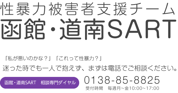 性暴力被害者支援チーム函館・道南SART 「私が悪いのかな?」「これって性暴力?」迷った時でも一人で抱えず、まずは電話でご相談ください。 函館・道南SART 相談専門ダイヤル 0138-85-8825 受付時間 毎週月~金10:00~17:00