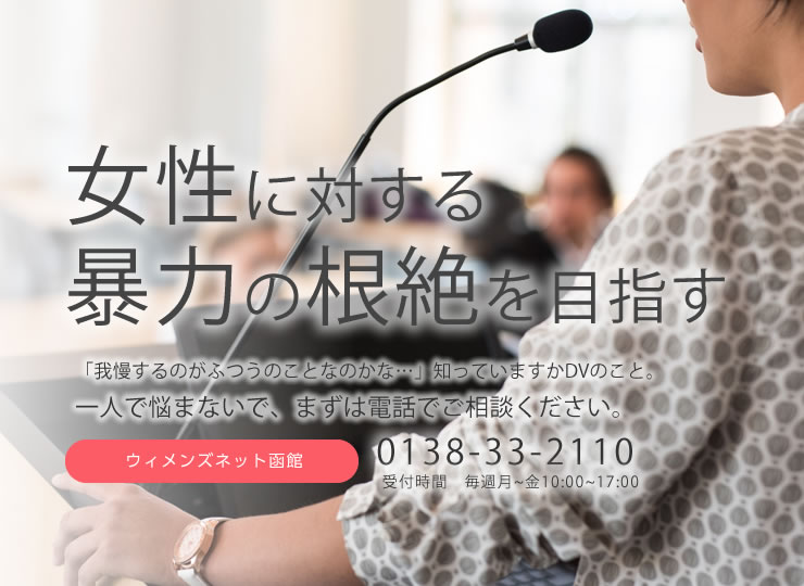 女性に対する暴力の根絶を目指す 「我慢するのがふつうのことなのかな…」知っていますかDVのこと。一人で悩まないで、まずは電話でご相談ください。ウィメンズネット函館 0138-33-2110 受付時間 毎週月~金10:00~17:00