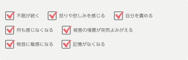 不眠が続く 怒りや悲しみを感じる 自分を責める 何も感じなくなる 被害の情景が突然よみがえる 物音に敏感になる 記憶がなくなる