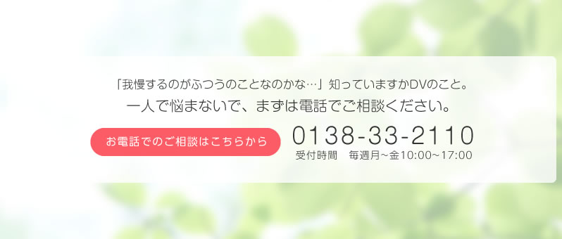 あなたが苦しんでいることはDVなのではありませんか?一人で悩まないで、まずは電話でご相談ください。お電話でのご相談はこちらから 0138-33-2110 受付時間 毎週月~金10:00~17:00