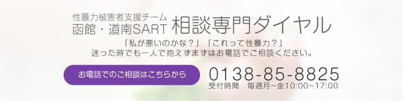 性暴力被害者支援チーム函館・道南SART 相談専門ダイヤル 「私が悪いのかな?」「これって性暴力?」と迷った時でも一人で抱えず、まずは電話でご相談ください。 TEL0138-85-8825 受付時間 【月~金】10:00~17:00 ※土日祝祭日、12/29~1/3を除く